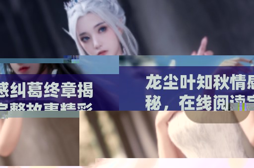 龍塵葉知秋情感糾葛終章揭秘，在線閱讀完整故事精彩回顧