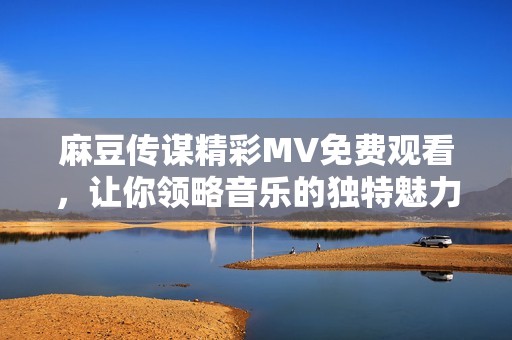 麻豆傳謀精彩MV免費(fèi)觀看，讓你領(lǐng)略音樂的獨(dú)特魅力