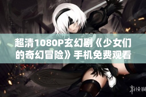 超清1080P玄幻劇《少女們的奇幻冒險》手機免費觀看指南