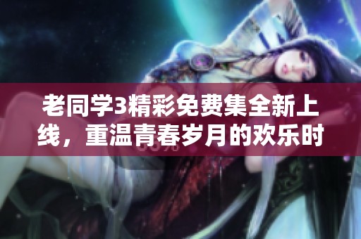 老同學(xué)3精彩免費集全新上線，重溫青春歲月的歡樂時光