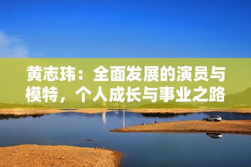 黃志瑋：全面發(fā)展的演員與模特，個(gè)人成長(zhǎng)與事業(yè)之路探析