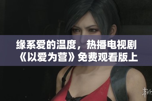 緣系愛的溫度，熱播電視劇《以愛為營(yíng)》免費(fèi)觀看版上線