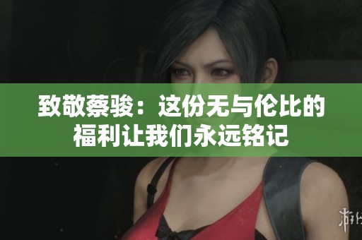 致敬蔡駿：這份無與倫比的福利讓我們永遠銘記