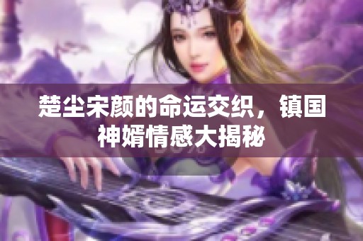 楚塵宋顏的命運交織，鎮(zhèn)國神婿情感大揭秘