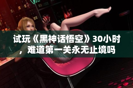 試玩《黑神話悟空》30小時，難道第一關永無止境嗎