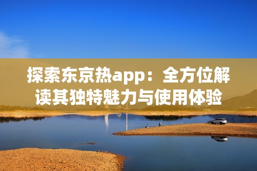 探索東京熱app：全方位解讀其獨特魅力與使用體驗
