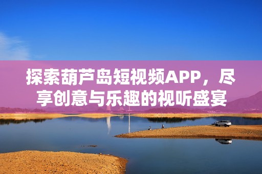 探索葫蘆島短視頻APP，盡享創(chuàng)意與樂趣的視聽盛宴
