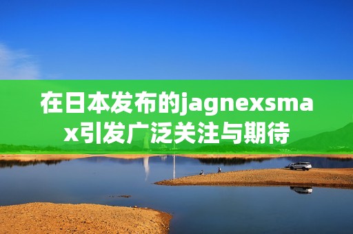 在日本發(fā)布的jagnexsmax引發(fā)廣泛關(guān)注與期待