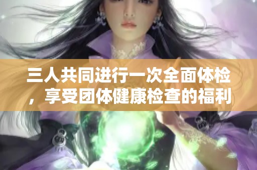 三人共同進(jìn)行一次全面體檢，享受團(tuán)體健康檢查的福利