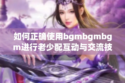 如何正確使用bgmbgmbgm進(jìn)行老少配互動與交流技巧