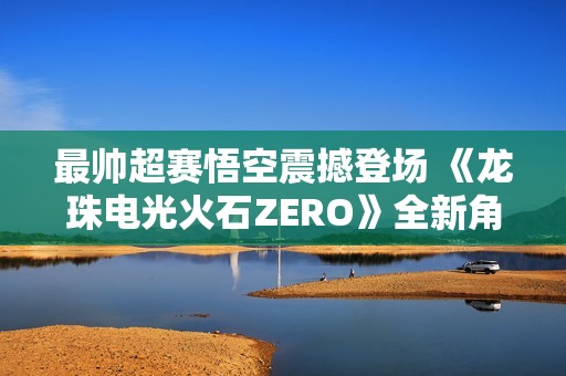 最帥超賽悟空震撼登場(chǎng) 《龍珠電光火石ZERO》全新角色預(yù)告上線
