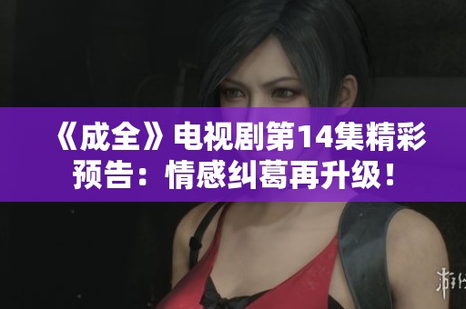 《成全》電視劇第14集精彩預(yù)告：情感糾葛再升級！