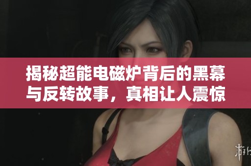 揭秘超能電磁爐背后的黑幕與反轉(zhuǎn)故事，真相讓人震驚