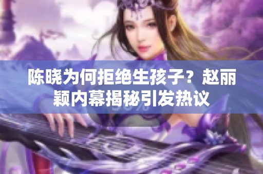 陳曉為何拒絕生孩子？趙麗穎內(nèi)幕揭秘引發(fā)熱議