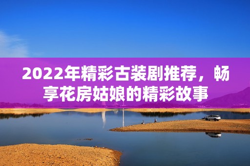2022年精彩古裝劇推薦，暢享花房姑娘的精彩故事