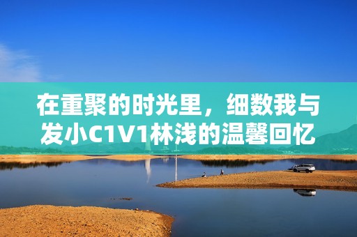 在重聚的時光里，細數(shù)我與發(fā)小C1V1林淺的溫馨回憶