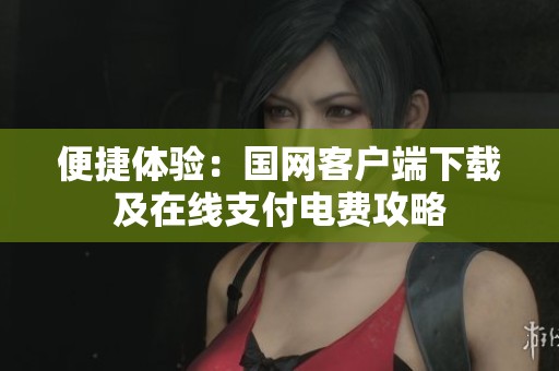 便捷體驗(yàn)：國(guó)網(wǎng)客戶端下載及在線支付電費(fèi)攻略