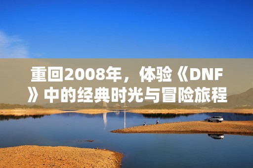 重回2008年，體驗(yàn)《DNF》中的經(jīng)典時光與冒險(xiǎn)旅程
