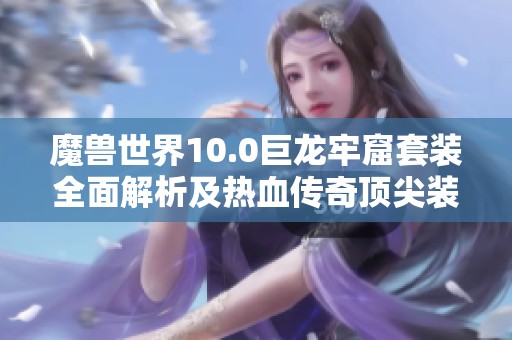 魔獸世界10.0巨龍牢窟套裝全面解析及熱血傳奇頂尖裝備對比 魔獸世界10.0巨龍牢窟套裝全面解析及熱血傳奇頂尖裝備對比