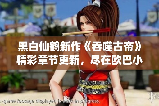 黑白仙鶴新作《吞噬古帝》精彩章節(jié)更新，盡在歐巴小說(shuō)網(wǎng)！