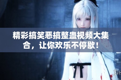 精彩搞笑惡搞整蠱視頻大集合，讓你歡樂不停歇！