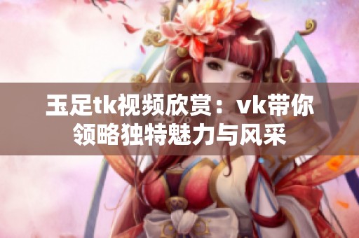 玉足tk視頻欣賞：vk帶你領略獨特魅力與風采