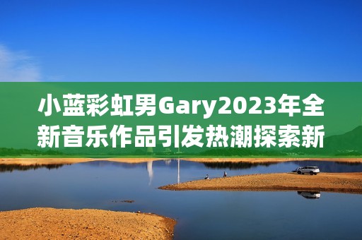 小藍(lán)彩虹男Gary2023年全新音樂(lè)作品引發(fā)熱潮探索新風(fēng)格