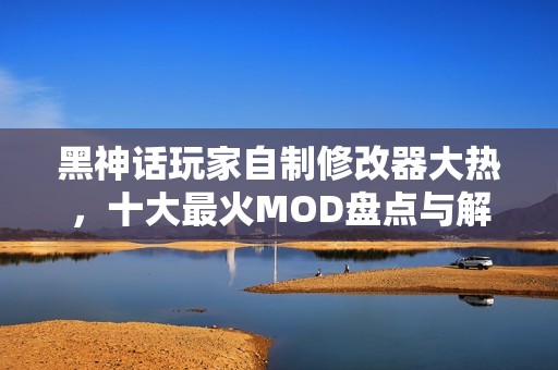 黑神話玩家自制修改器大熱，十大最火MOD盤點與解析