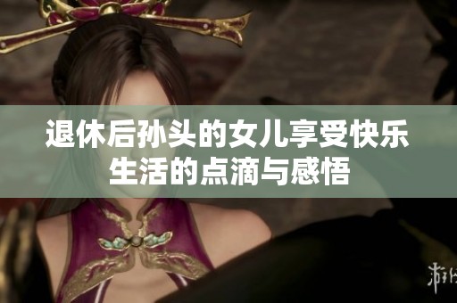 退休后孫頭的女兒享受快樂(lè)生活的點(diǎn)滴與感悟