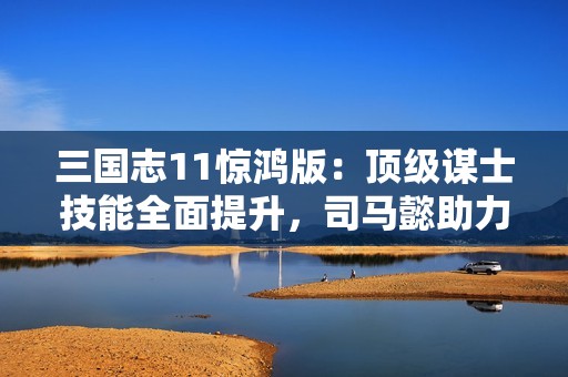 三國(guó)志11驚鴻版：頂級(jí)謀士技能全面提升，司馬懿助力主公化解危機(jī)