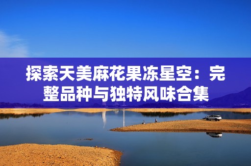 探索天美麻花果凍星空:完整品種與獨特風味合集 探索天美麻花果凍星空:完整品種與獨特風味合集