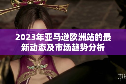 2023年亞馬遜歐洲站的最新動態(tài)及市場趨勢分析