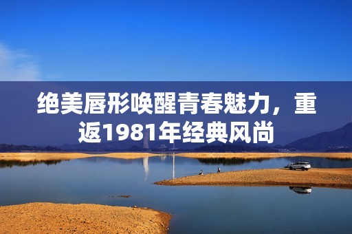 絕美唇形喚醒青春魅力，重返1981年經(jīng)典風尚