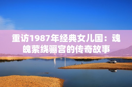 重訪1987年經(jīng)典女兒國：魂魄縈繞驪宮的傳奇故事