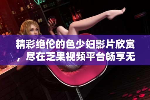 精彩絕倫的色少婦影片欣賞，盡在芝果視頻平臺(tái)暢享無(wú)極限