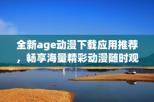 全新age動漫下載應用推薦，暢享海量精彩動漫隨時觀看