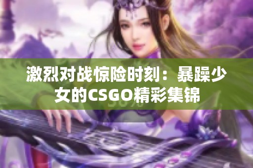 激烈對戰(zhàn)驚險時刻:暴躁少女的CSGO精彩集錦 激烈對戰(zhàn)驚險時刻:暴躁少女的CSGO精彩集錦