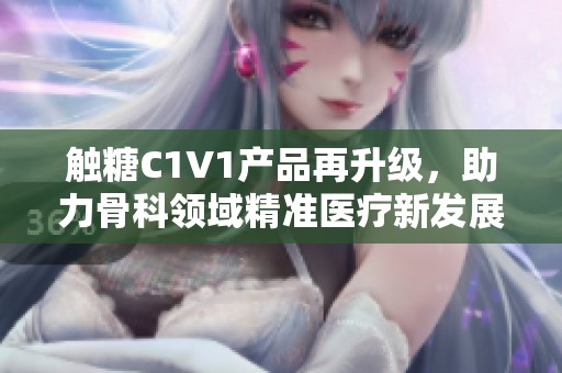 觸糖C1V1產(chǎn)品再升級(jí)，助力骨科領(lǐng)域精準(zhǔn)醫(yī)療新發(fā)展