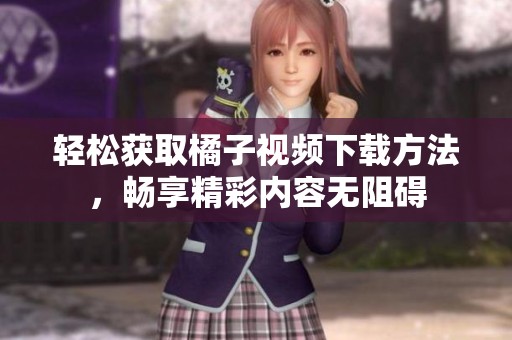 輕松獲取橘子視頻下載方法，暢享精彩內(nèi)容無阻礙