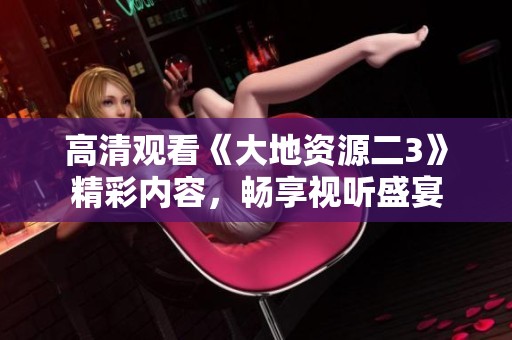 高清觀看《大地資源二3》精彩內(nèi)容，暢享視聽盛宴