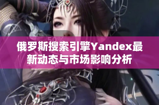 俄羅斯搜索引擎Yandex最新動態(tài)與市場影響分析