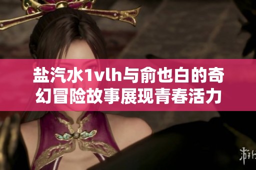 鹽汽水1vlh與俞也白的奇幻冒險故事展現(xiàn)青春活力