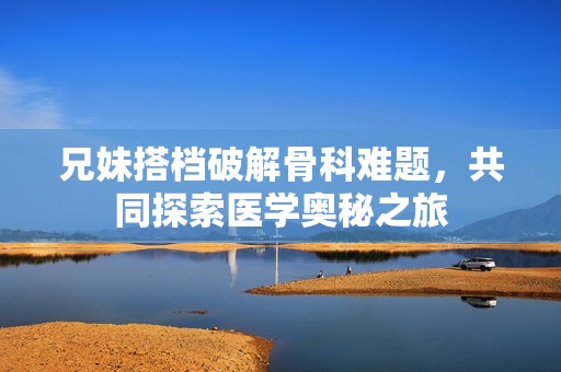 兄妹搭檔破解骨科難題，共同探索醫(yī)學(xué)奧秘之旅