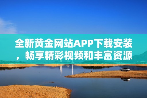 全新黃金網(wǎng)站APP下載安裝，暢享精彩視頻和豐富資源