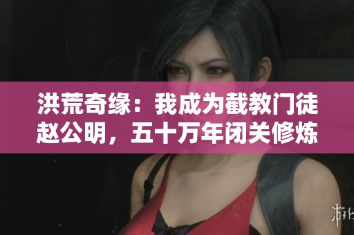 洪荒奇緣：我成為截教門徒趙公明，五十萬年閉關修煉之路