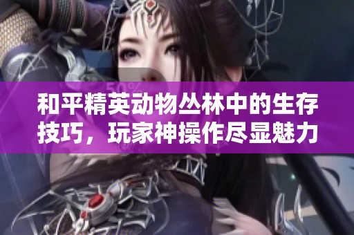 和平精英動(dòng)物叢林中的生存技巧，玩家神操作盡顯魅力！
