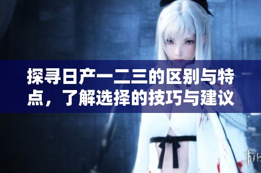 探尋日產(chǎn)一二三的區(qū)別與特點，了解選擇的技巧與建議