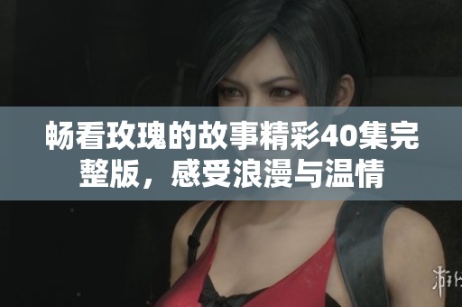 暢看玫瑰的故事精彩40集完整版，感受浪漫與溫情