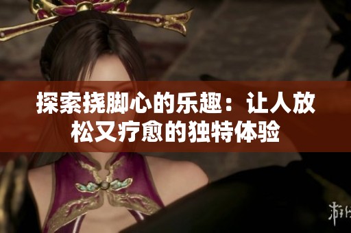 探索撓腳心的樂趣：讓人放松又療愈的獨(dú)特體驗(yàn)