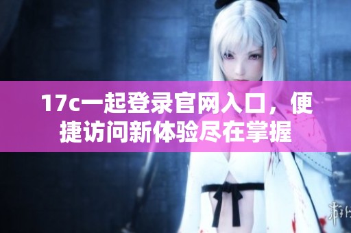 17c一起登錄官網(wǎng)入口，便捷訪問新體驗(yàn)盡在掌握